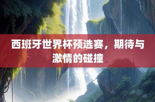 西班牙世界杯预选赛，期待与激情的碰撞