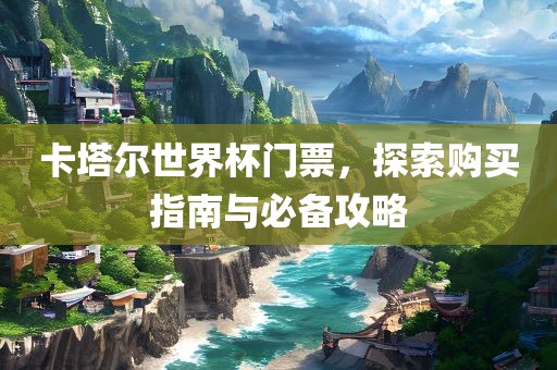 卡塔尔世界杯门票，探索购买指南与必备攻略