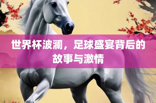 世界杯波澜，足球盛宴背后的故事与激情