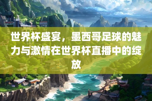 世界杯盛宴，墨西哥足球的魅力与激情在世界杯直播中的绽放