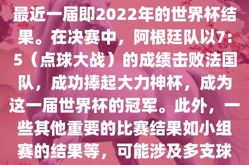 关于世界杯的结果，可以提供最近一届即2022年的世界杯结果。在决赛中，阿根廷队以7:5（点球大战）的成绩击败法国队，成功捧起大力神杯，成为这一届世界杯的冠军。此外，一些其他重要的比赛结果如小组赛的结果等，可能涉及多支球队并且需要更详细的信息。