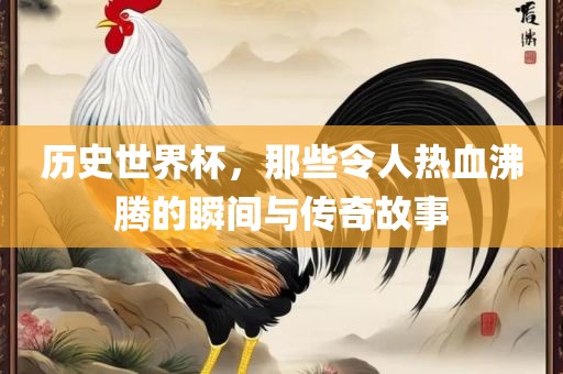 历史世界杯，那些令人热血沸腾的瞬间与传奇故事