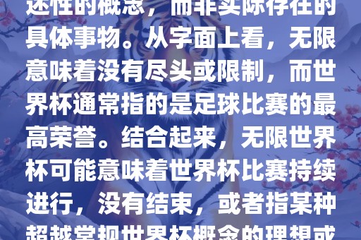 无限世界杯可能指的是一种描述性的概念，而非实际存在的具体事物。从字面上看，无限意味着没有尽头或限制，而世界杯通常指的是足球比赛的最高荣誉。结合起来，无限世界杯可能意味着世界杯比赛持续进行，没有结束，或者指某种超越常规世界杯概念的理想或愿景。