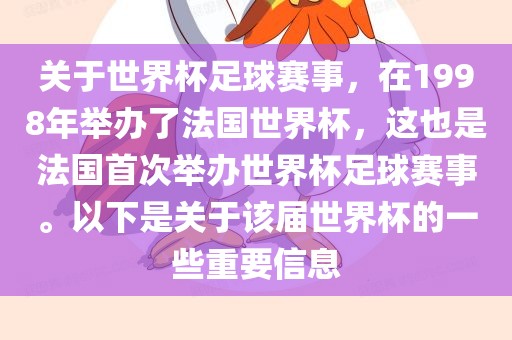 关于世界杯足球赛事，在1998年举办了法国世界杯，这也是法国首次举办世界杯足球赛事。以下是关于该届世界杯的一些重要信息