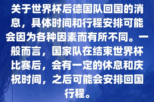 关于世界杯后德国队回国的消息，具体时间和行程安排可能会因为各种因素而有所不同。一般而言，国家队在结束世界杯比赛后，会有一定的休息和庆祝时间，之后可能会安排回国行程。