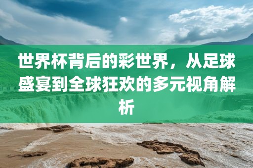 世界杯背后的彩世界，从足球盛宴到全球狂欢的多元视角解析
