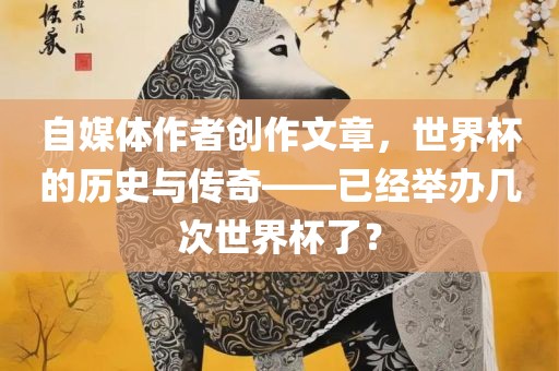 自媒体作者创作文章，世界杯的历史与传奇——已经举办几次世界杯了？