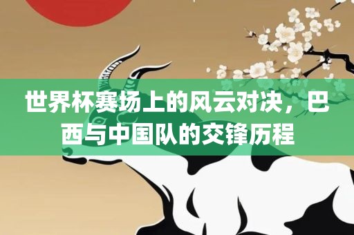 世界杯赛场上的风云对决，巴西与中国队的交锋历程