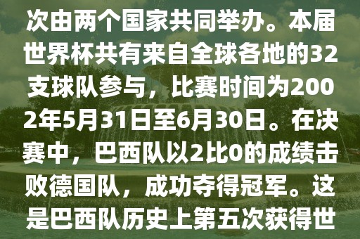 2002年世界杯足球赛是第17届世界杯足球赛事，比赛在韩国和日本共同举办，这是世界杯首次在亚洲地区举办，也是首次由两个国家共同举办。本届世界杯共有来自全球各地的32支球队参与，比赛时间为2002年5月31日至6月30日。在决赛中，巴西队以2比0的成绩击败德国队，成功夺得冠军。这是巴西队历史上第五次获得世界杯冠军。此外，本届世界杯还创造了许多其他纪录和亮点，例如中国男子足球队首次参加世界杯决赛圈比赛等。