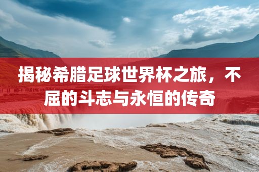 揭秘希腊足球世界杯之旅，不屈的斗志与永恒的传奇