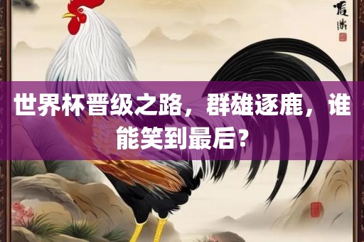 世界杯晋级之路，群雄逐鹿，谁能笑到最后？
