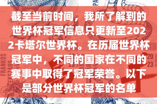 截至当前时间，我所了解到的世界杯冠军信息只更新至2022卡塔尔世界杯。在历届世界杯冠军中，不同的国家在不同的赛事中取得了冠军荣誉。以下是部分世界杯冠军的名单