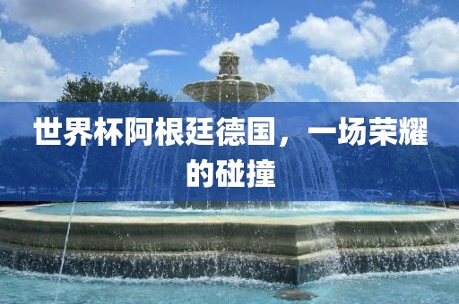 世界杯阿根廷德国，一场荣耀的碰撞