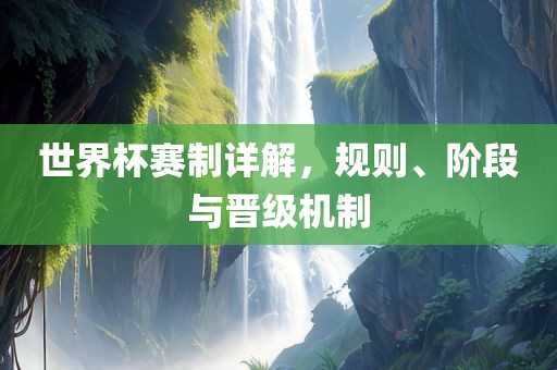 世界杯赛制详解，规则、阶段与晋级机制