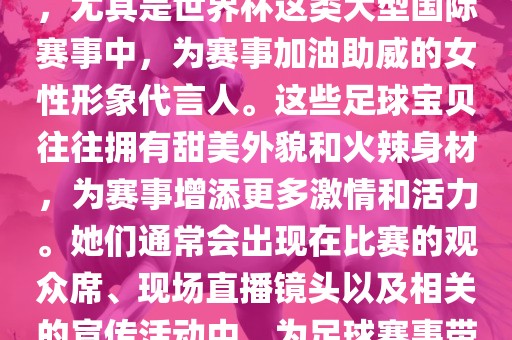 足球宝贝指的是在足球赛事中，尤其是世界杯这类大型国际赛事中，为赛事加油助威的女性形象代言人。这些足球宝贝往往拥有甜美外貌和火辣身材，为赛事增添更多激情和活力。她们通常会出现在比赛的观众席、现场直播镜头以及相关的宣传活动中，为足球赛事带来了更多的关注度和话题性。