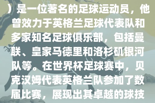贝克汉姆（David Beckham）是一位著名的足球运动员，他曾效力于英格兰足球代表队和多家知名足球俱乐部，包括曼联、皇家马德里和洛杉矶银河队等。在世界杯足球赛中，贝克汉姆代表英格兰队参加了数届比赛，展现出其卓越的球技和魅力。
