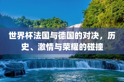 世界杯法国与德国的对决，历史、激情与荣耀的碰撞