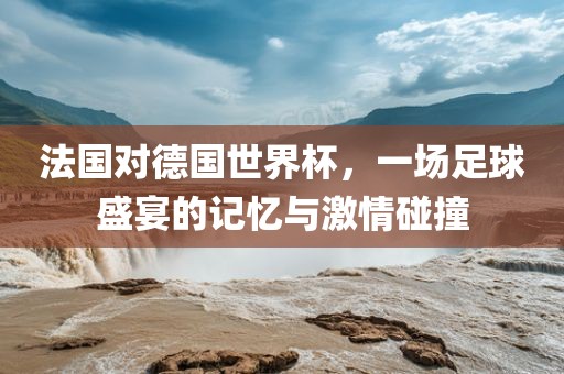 法国对德国世界杯，一场足球盛宴的记忆与激情碰撞