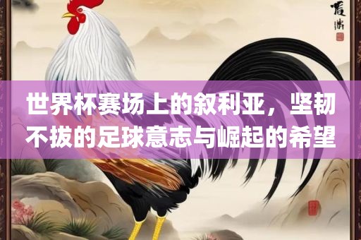 世界杯赛场上的叙利亚，坚韧不拔的足球意志与崛起的希望