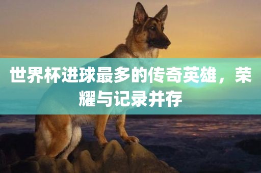 世界杯进球最多的传奇英雄，荣耀与记录并存