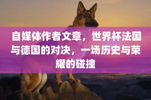 自媒体作者文章，世界杯法国与德国的对决，一场历史与荣耀的碰撞