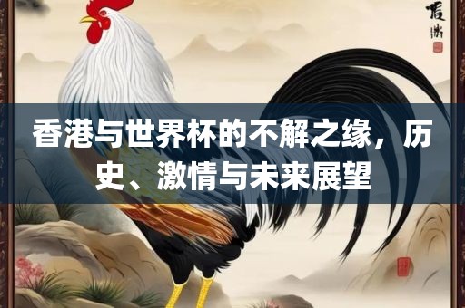 香港与世界杯的不解之缘，历史、激情与未来展望