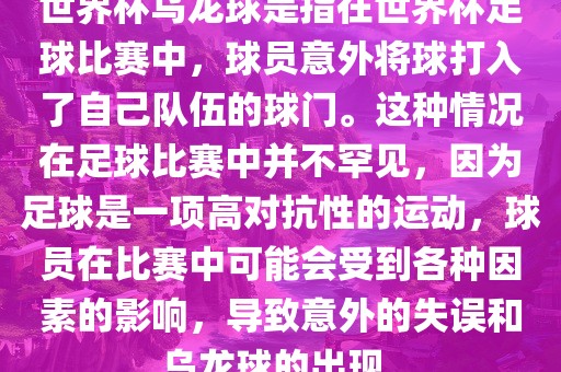 世界杯乌龙球是指在世界杯足球比赛中，球员意外将球打入了自己队伍的球门。这种情况在足球比赛中并不罕见，因为足球是一项高对抗性的运动，球员在比赛中可能会受到各种因素的影响，导致意外的失误和乌龙球的出现。