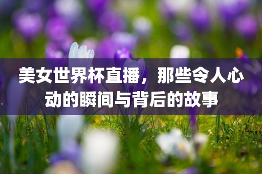 美女世界杯直播，那些令人心动的瞬间与背后的故事