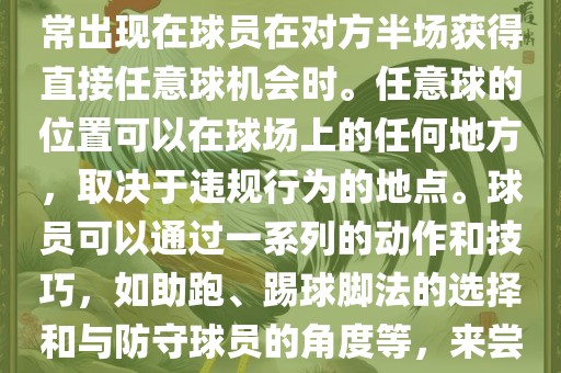世界杯中的任意球是一种在足球比赛中常见的得分手段，通常出现在球员在对方半场获得直接任意球机会时。任意球的位置可以在球场上的任何地方，取决于违规行为的地点。球员可以通过一系列的动作和技巧，如助跑、踢球脚法的选择和与防守球员的角度等，来尝试将球直接踢入对方球门，从而得分。