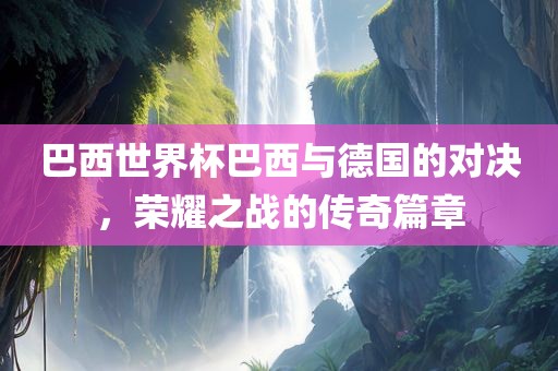 巴西世界杯巴西与德国的对决，荣耀之战的传奇篇章