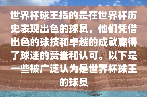 世界杯球王指的是在世界杯历史表现出色的球员，他们凭借出色的球技和卓越的成就赢得了球迷的赞誉和认可。以下是一些被广泛认为是世界杯球王的球员