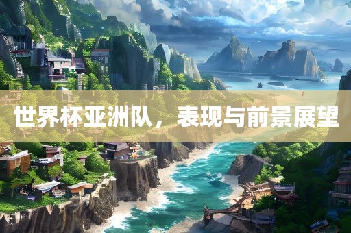 世界杯亚洲队，表现与前景展望