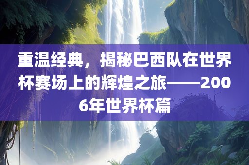 重温经典，揭秘巴西队在世界杯赛场上的辉煌之旅——2006年世界杯篇