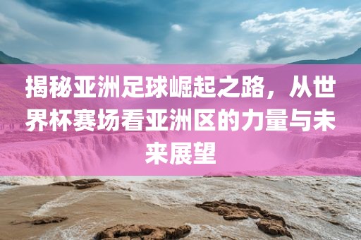 揭秘亚洲足球崛起之路，从世界杯赛场看亚洲区的力量与未来展望