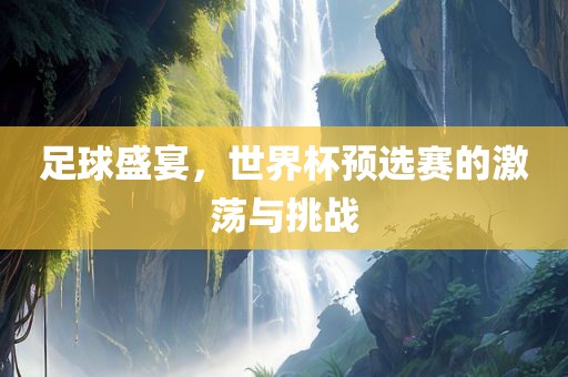 足球盛宴，世界杯预选赛的激荡与挑战