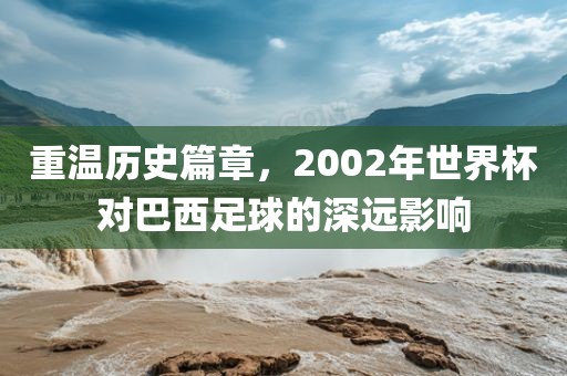 重温历史篇章，2002年世界杯对巴西足球的深远影响