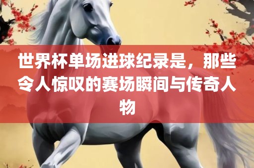 世界杯单场进球纪录是，那些令人惊叹的赛场瞬间与传奇人物