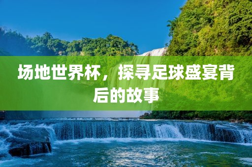 场地世界杯，探寻足球盛宴背后的故事