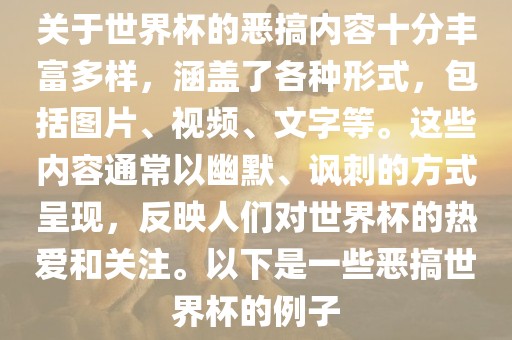 关于世界杯的恶搞内容十分丰富多样，涵盖了各种形式，包括图片、视频、文字等。这些内容通常以幽默、讽刺的方式呈现，反映人们对世界杯的热爱和关注。以下是一些恶搞世界杯的例子