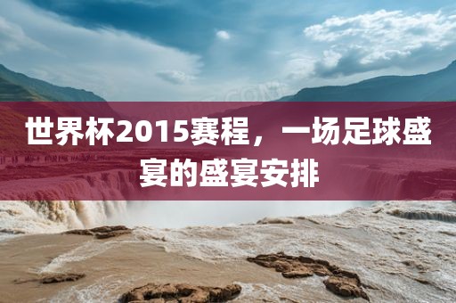 世界杯2015赛程，一场足球盛宴的盛宴安排