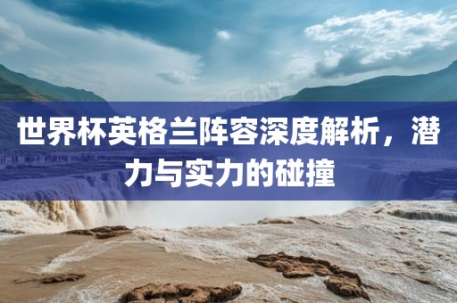 世界杯英格兰阵容深度解析，潜力与实力的碰撞