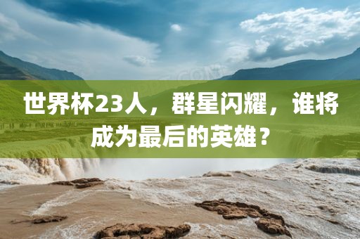 世界杯23人，群星闪耀，谁将成为最后的英雄？