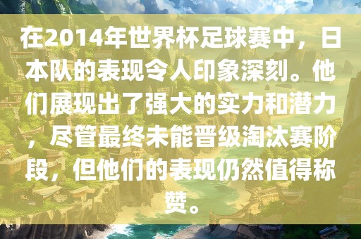 在2014年世界杯足球赛中，日本队的表现令人印象深刻。他们展现出了强大的实力和潜力，尽管最终未能晋级淘汰赛阶段，但他们的表现仍然值得称赞。