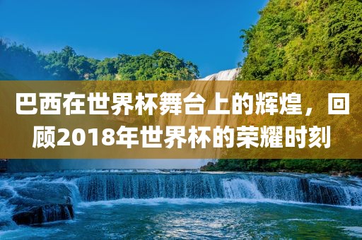 巴西在世界杯舞台上的辉煌，回顾2018年世界杯的荣耀时刻
