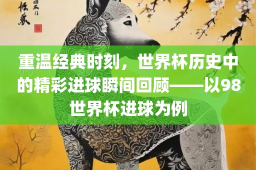 重温经典时刻，世界杯历史中的精彩进球瞬间回顾——以98世界杯进球为例