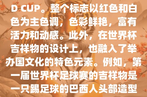 世界杯标志主要由三个部分组成，上方的圆形图案代表了足球运动的主要元素，即足球；中间的图案代表了国际足联的英文缩写FIFA；下方的图案则代表了世界杯的英文名称WORLD CUP。整个标志以红色和白色为主色调，色彩鲜艳，富有活力和动感。此外，在世界杯吉祥物的设计上，也融入了举办国文化的特色元素。例如，第一届世界杯足球赛的吉祥物是一只踢足球的巴西人头部造型的吉祥物，而后续世界杯的吉祥物也各具特色，融入了举办国的文化元素和特色。总之，世界杯标志的设计旨在展示足球运动的精神和举办国的文化特色。
