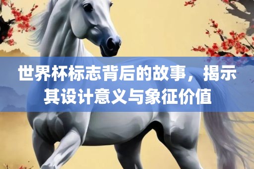 世界杯标志背后的故事，揭示其设计意义与象征价值