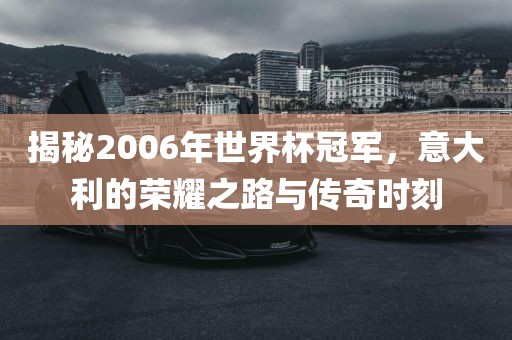 揭秘2006年世界杯冠军，意大利的荣耀之路与传奇时刻