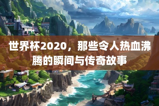 世界杯2020，那些令人热血沸腾的瞬间与传奇故事