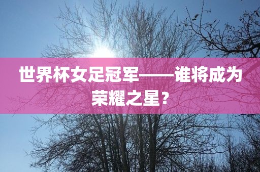 世界杯女足冠军——谁将成为荣耀之星？